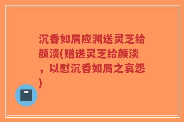 沉香如屑应渊送灵芝给颜淡(赠送灵芝给颜淡，以慰沉香如屑之哀怨)