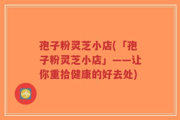 孢子粉灵芝小店(「孢子粉灵芝小店」——让你重拾健康的好去处)