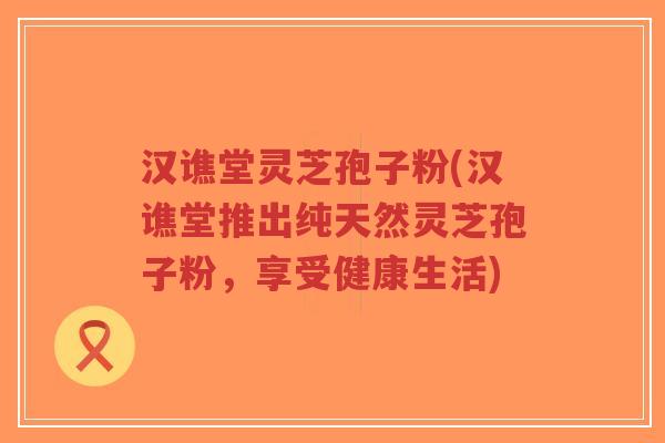 汉谯堂灵芝孢子粉(汉谯堂推出纯天然灵芝孢子粉，享受健康生活)