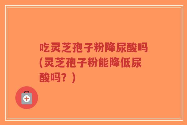 吃灵芝孢子粉降尿酸吗(灵芝孢子粉能降低尿酸吗？)