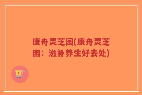 康舟灵芝园(康舟灵芝园:滋补养生好去处) 康舟灵芝园(康舟灵芝园:滋补养生好去处)
