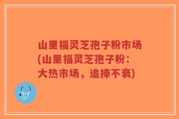 山里福灵芝孢子粉市场(山里福灵芝孢子粉：大热市场，追捧不衰)