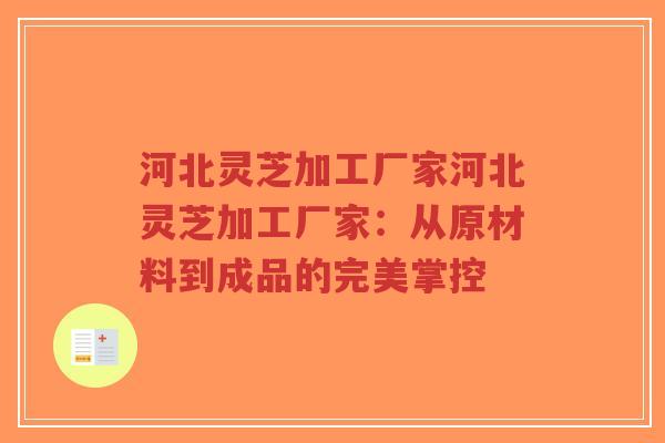 河北灵芝加工厂家河北灵芝加工厂家:从原材料到成品的完美掌控 河北灵芝加工厂家河北灵芝加工厂家:从原材料到成品的完美掌控
