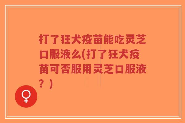打了狂犬疫苗能吃灵芝口服液么(打了狂犬疫苗可否服用灵芝口服液？)