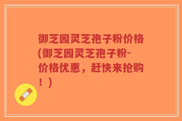御芝园灵芝孢子粉价格(御芝园灵芝孢子粉-价格优惠，赶快来抢购！)