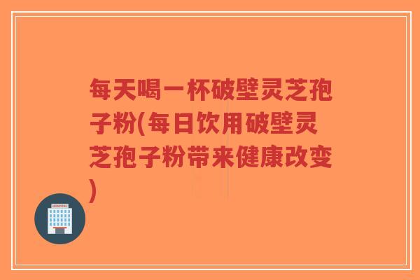 每天喝一杯破壁灵芝孢子粉(每日饮用破壁灵芝孢子粉带来健康改变) 每天喝一杯破壁灵芝孢子粉(每日饮用破壁灵芝孢子粉带来健康改变)