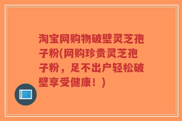 淘宝网购物破壁灵芝孢子粉(网购珍贵灵芝孢子粉，足不出户轻松破壁享受健康！)