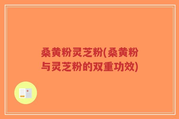 桑黄粉灵芝粉(桑黄粉与灵芝粉的双重功效) 桑黄粉灵芝粉(桑黄粉与灵芝粉的双重功效)