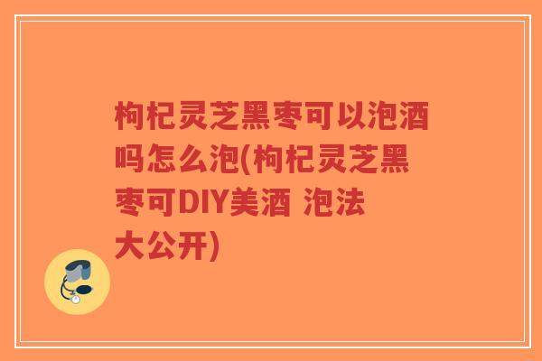 枸杞灵芝黑枣可以泡酒吗怎么泡(枸杞灵芝黑枣可DIY美酒 泡法大公开) 枸杞灵芝黑枣可以泡酒吗怎么泡(枸杞灵芝黑枣可DIY美酒 泡法大公开)