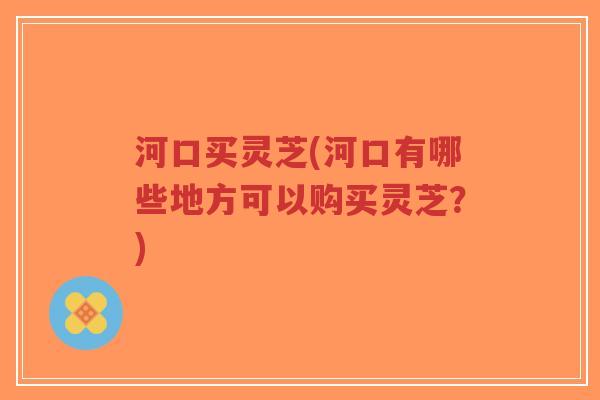 河口买灵芝(河口有哪些地方可以购买灵芝？)