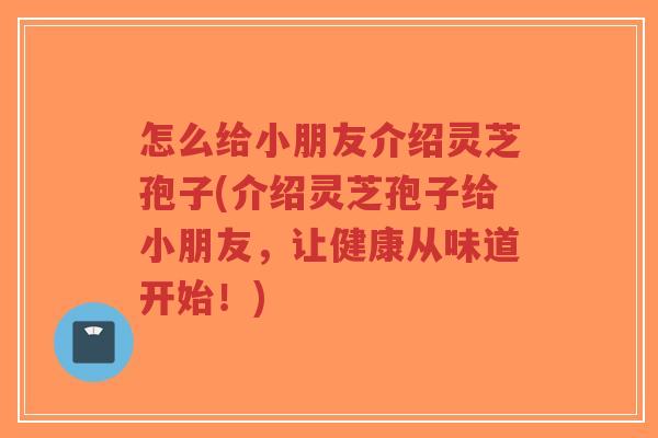 怎么给小朋友介绍灵芝孢子(介绍灵芝孢子给小朋友,让健康从味道开始!) 怎么给小朋友介绍灵芝孢子(介绍灵芝孢子给小朋友,让健康从味道开始!)