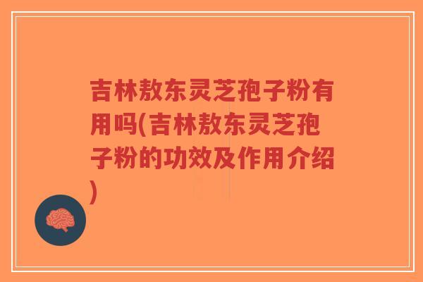 吉林敖东灵芝孢子粉有用吗(吉林敖东灵芝孢子粉的功效及作用介绍)