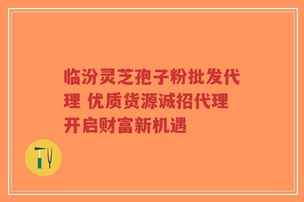 临汾灵芝孢子粉批发代理 优质货源诚招代理开启财富新机遇 临汾灵芝孢子粉批发代理 优质货源诚招代理开启财富新机遇