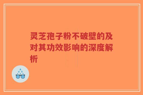 灵芝孢子粉不破壁的及对其功效影响的深度解析