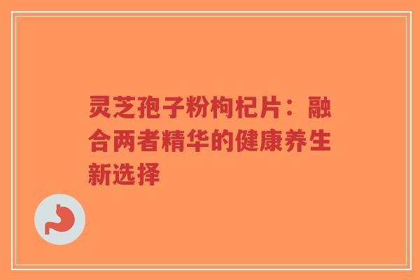 灵芝孢子粉枸杞片:融合两者精华的健康养生新选择