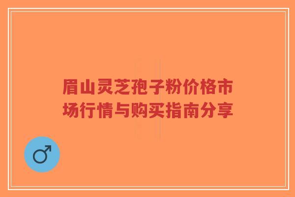 眉山灵芝孢子粉价格市场行情与购买指南分享 眉山灵芝孢子粉价格市场行情与购买指南分享