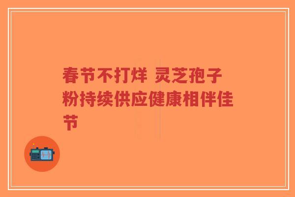 春节不打烊 灵芝孢子粉持续供应健康相伴佳节