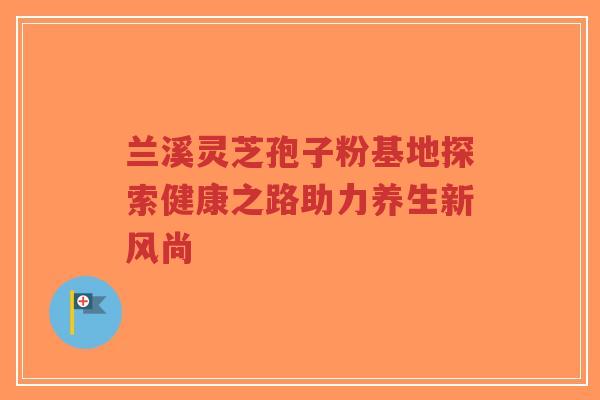 兰溪灵芝孢子粉基地探索健康之路助力养生新风尚 兰溪灵芝孢子粉基地探索健康之路助力养生新风尚