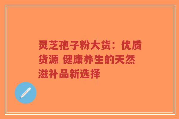 灵芝孢子粉大货：优质货源 健康养生的天然滋补品新选择