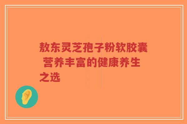 敖东灵芝孢子粉软胶囊 营养丰富的健康养生之选