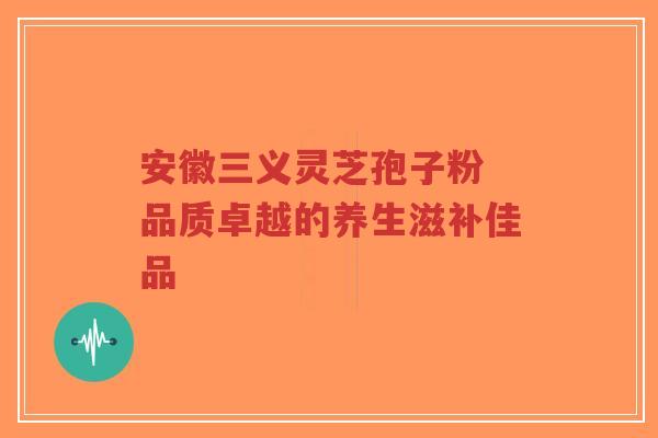 安徽三义灵芝孢子粉 品质卓越的养生滋补佳品