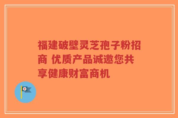 福建破壁灵芝孢子粉招商 优质产品诚邀您共享健康财富商机