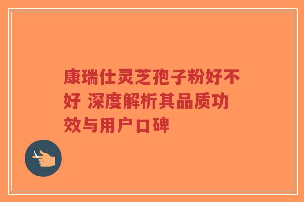 康瑞仕灵芝孢子粉好不好 深度解析其品质功效与用户口碑