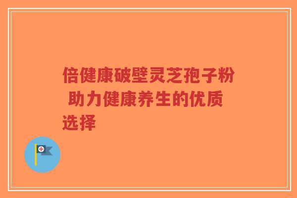 倍健康破壁灵芝孢子粉 助力健康养生的优质选择