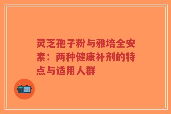 灵芝孢子粉与雅培全安素:两种健康补剂的特点与适用人群 灵芝孢子粉与雅培全安素:两种健康补剂的特点与适用人群