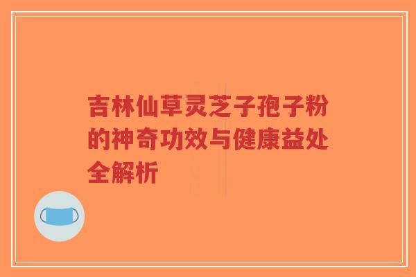 吉林仙草灵芝子孢子粉的神奇功效与健康益处全解析
