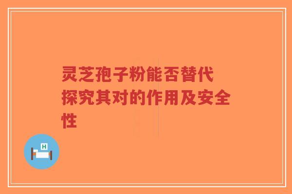 灵芝孢子粉能否替代 探究其对的作用及安全性