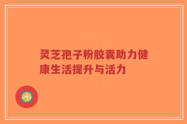 灵芝孢子粉胶囊助力健康生活提升与活力