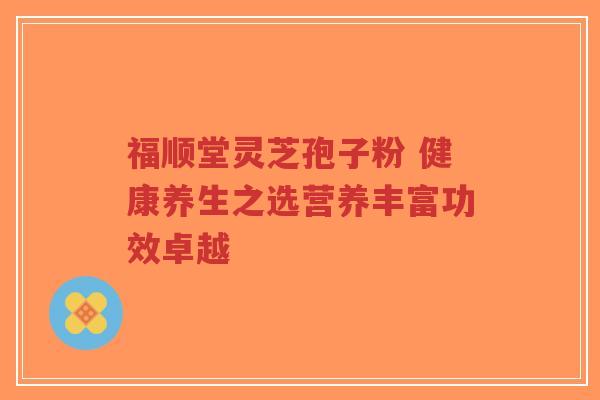 福顺堂灵芝孢子粉 健康养生之选营养丰富功效卓越