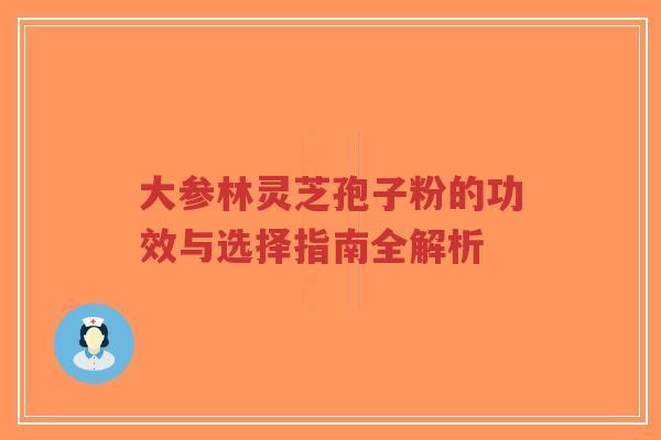 大参林灵芝孢子粉的功效与选择指南全解析 大参林灵芝孢子粉的功效与选择指南全解析