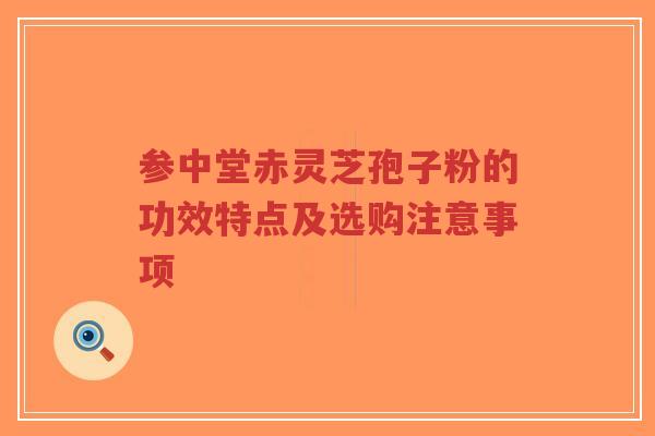 参中堂赤灵芝孢子粉的功效特点及选购注意事项
