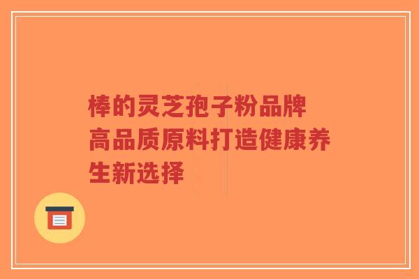 棒的灵芝孢子粉品牌 高品质原料打造健康养生新选择