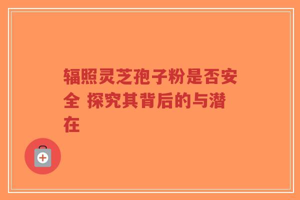 辐照灵芝孢子粉是否安全 探究其背后的与潜在