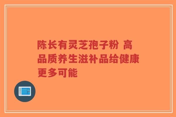 陈长有灵芝孢子粉 高品质养生滋补品给健康更多可能