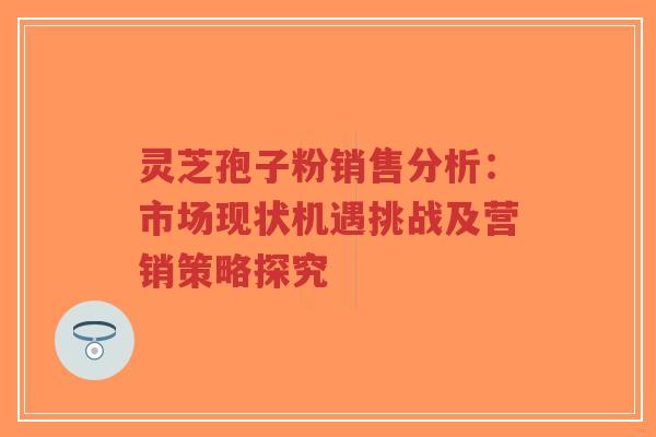 灵芝孢子粉销售分析：市场现状机遇挑战及营销策略探究
