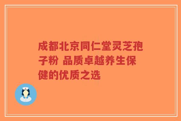 成都北京同仁堂灵芝孢子粉 品质卓越养生保健的优质之选 成都北京同仁堂灵芝孢子粉 品质卓越养生保健的优质之选