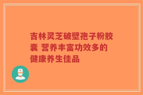 吉林灵芝破壁孢子粉胶囊 营养丰富功效多的健康养生佳品
