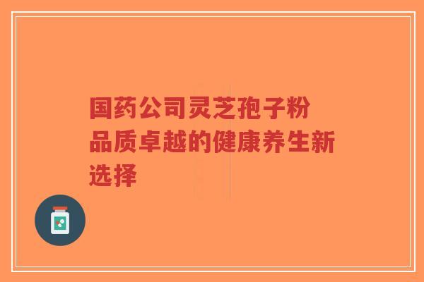 国药公司灵芝孢子粉 品质卓越的健康养生新选择 国药公司灵芝孢子粉 品质卓越的健康养生新选择