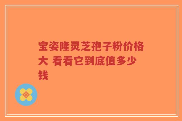 宝姿隆灵芝孢子粉价格大 看看它到底值多少钱