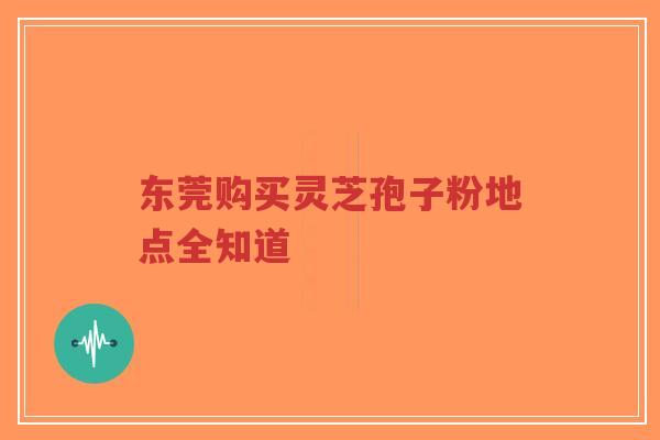 东莞购买灵芝孢子粉地点全知道 东莞购买灵芝孢子粉地点全知道