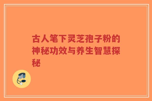 古人笔下灵芝孢子粉的神秘功效与养生智慧探秘