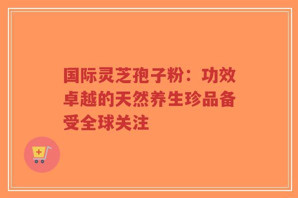 国际灵芝孢子粉：功效卓越的天然养生珍品备受全球关注