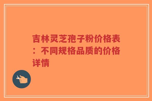 吉林灵芝孢子粉价格表：不同规格品质的价格详情