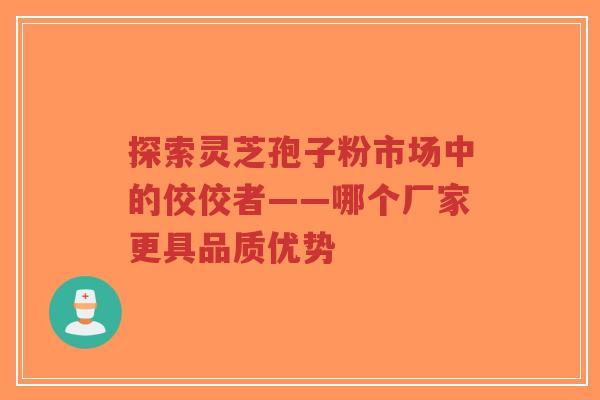 探索灵芝孢子粉市场中的佼佼者——哪个厂家更具品质优势