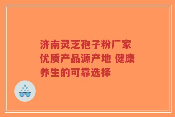 济南灵芝孢子粉厂家 优质产品源产地 健康养生的可靠选择