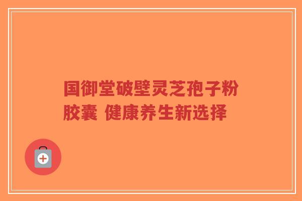 国御堂破壁灵芝孢子粉胶囊 健康养生新选择 国御堂破壁灵芝孢子粉胶囊 健康养生新选择
